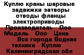 Куплю краны шаровые  задвижки затворы отводы фланцы электроприводы › Производитель ­ Ооо › Модель ­ Ооо › Цена ­ 2 000 - Все города Водная техника » Куплю   . Калининградская обл.,Приморск г.